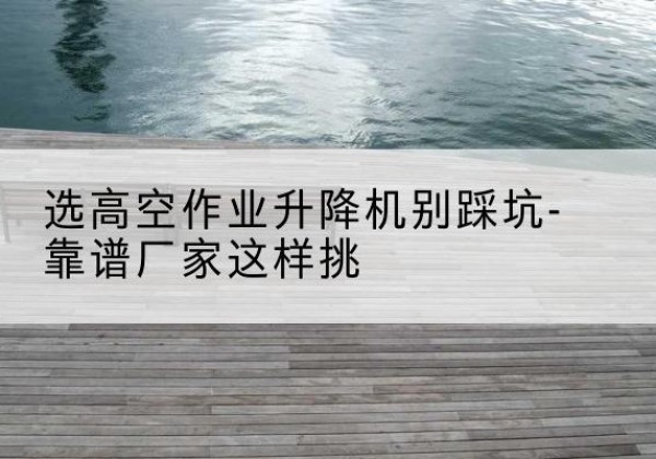 北仑剪叉式升降机厂家-选高空作业升降机别踩坑-靠谱厂家这样挑