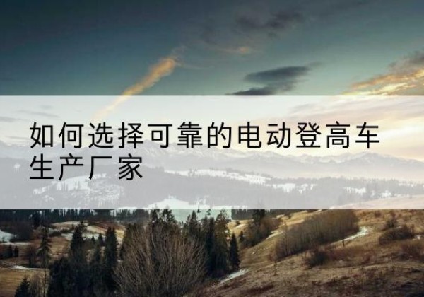 北仑电动登高车厂家-如何选择可靠的电动登高车生产厂家
