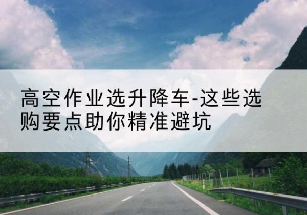 北仑升降车厂家-高空作业选升降车-这些选购要点助你*避坑