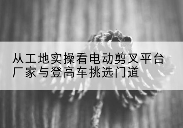 北仑电动剪叉升降平台厂家-从工地实操看电动剪叉平台厂家与登高车挑选门道